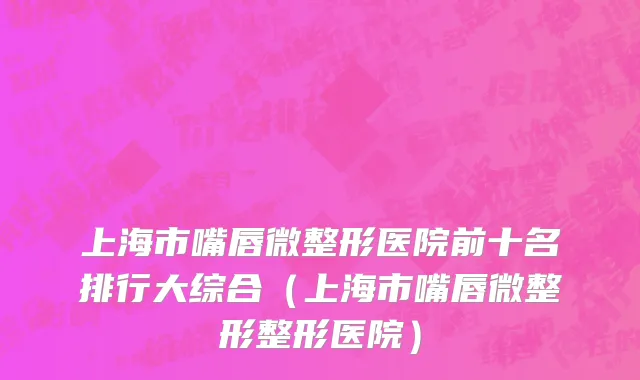 上海市嘴唇微整形医院前十名排行大综合（上海市嘴唇微整形整形医院）