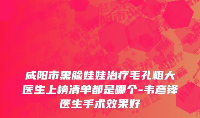 咸阳市黑脸娃娃治疗毛孔粗大医生上榜清单都是哪个-韦彦锋医生手术效果好