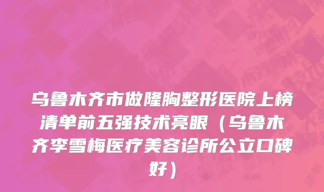 乌鲁木齐市做隆胸整形医院上榜清单前五强技术亮眼（乌鲁木齐李雪梅医疗美容诊所公立口碑好）