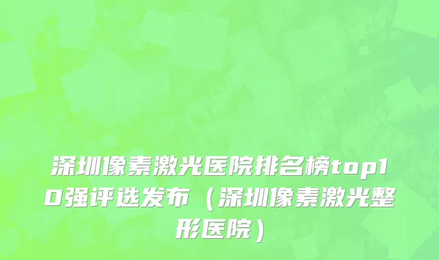 深圳像素激光医院排名榜top10强评选发布(深圳像素激光整形医院)