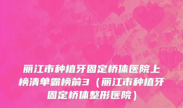丽江市种植牙固定桥体医院上榜清单霸榜前3（丽江市种植牙固定桥体整形医院）