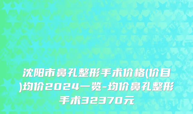沈阳市鼻孔整形手术价格(价目)均价2024一览-均价鼻孔整形手术32370元
