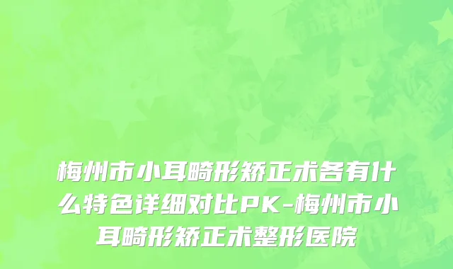 梅州市小耳畸形矫正术各有什么特色详细对比PK-梅州市小耳畸形矫正术整形医院