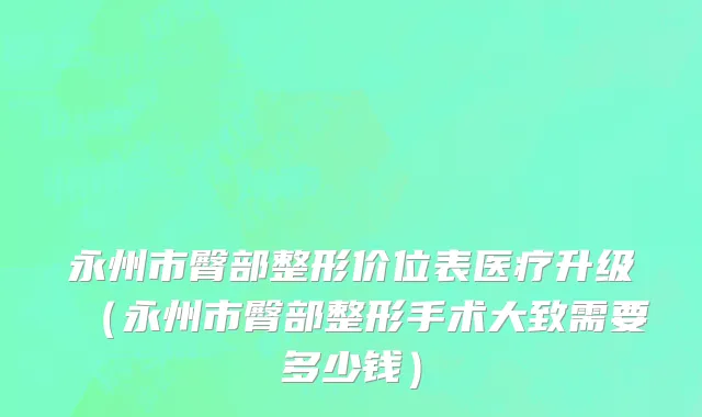 永州市臀部整形价位表医疗升级（永州市臀部整形手术大致需要多少钱）