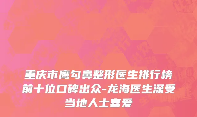 重庆市鹰勾鼻整形医生排行榜前十位口碑出众-龙海医生深受当地人士喜爱