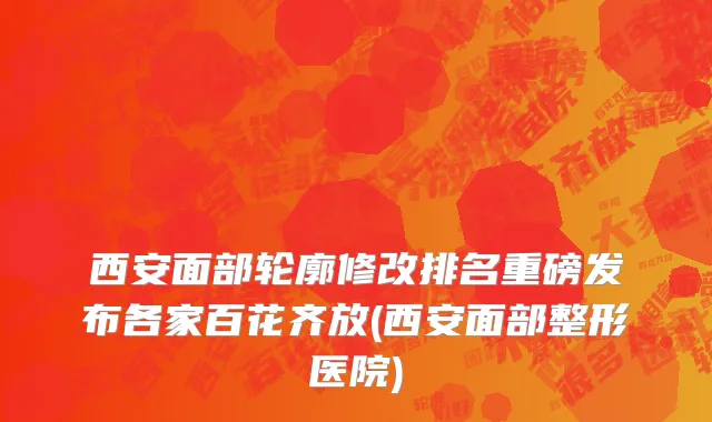 西安面部轮廓修改排名重磅发布各家百花齐放(西安面部整形医院)