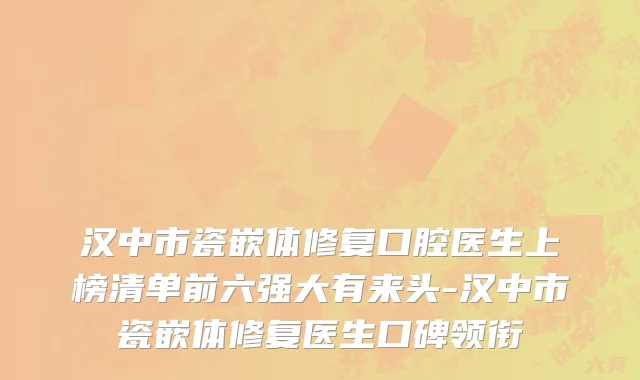汉中市瓷嵌体修复口腔医生上榜清单前六强大有来头-汉中市瓷嵌体修复医生口碑领衔