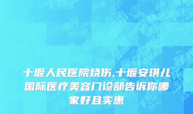 十堰人民医院烧伤,十堰安琪儿国际医疗美容门诊部告诉你哪家好且实惠