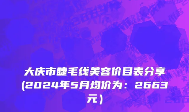 大庆市睫毛线美容价目表分享(2024年5月均价为：2663元）