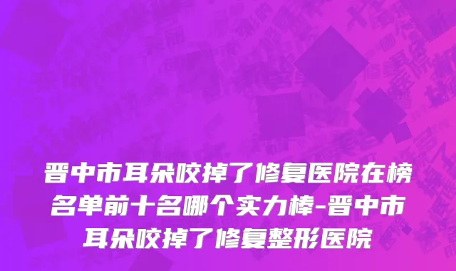 晋中市耳朵咬掉了修复医院在榜名单前十名哪个实力棒-晋中市耳朵咬掉了修复整形医院