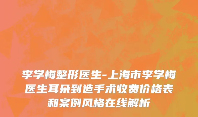 李学梅整形医生-上海市李学梅医生耳朵到造手术收费价格表和案例风格在线解析