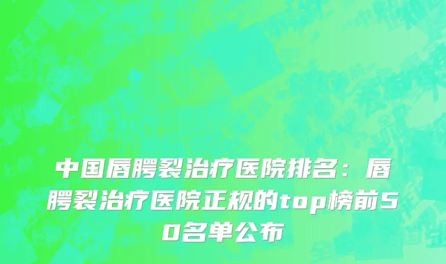 中国唇腭裂治疗医院排名：唇腭裂治疗医院正规的top榜前50名单公布