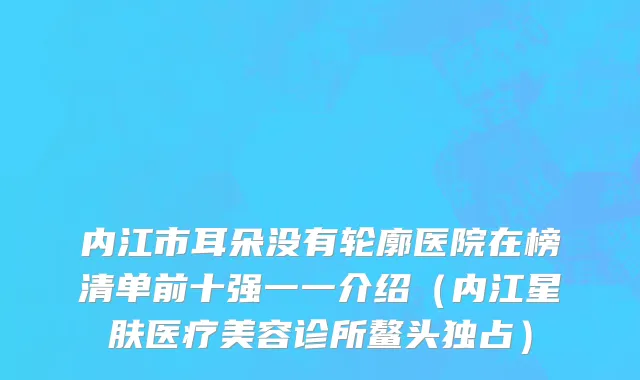 内江市耳朵没有轮廓医院在榜清单前十强一一介绍（内江星肤医疗美容诊所鳌头独占）