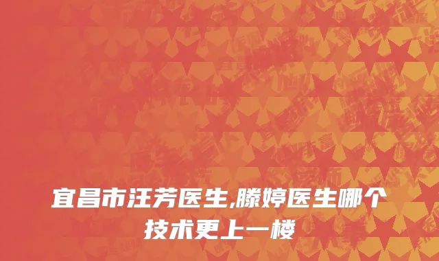 宜昌市汪芳医生,滕婷医生哪个技术更上一楼
