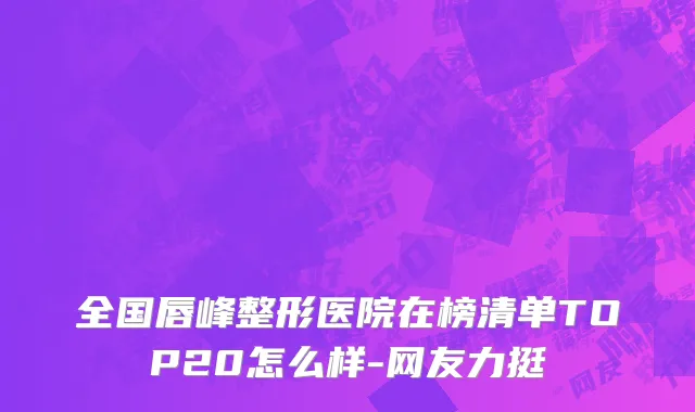 全国唇峰整形医院在榜清单TOP20怎么样-网友力挺