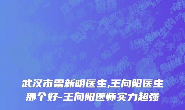 武汉市雷新明医生,王向阳医生那个好-王向阳医师实力超强