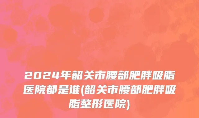 2024年韶关市腰部肥胖吸脂医院都是谁(韶关市腰部肥胖吸脂整形医院)