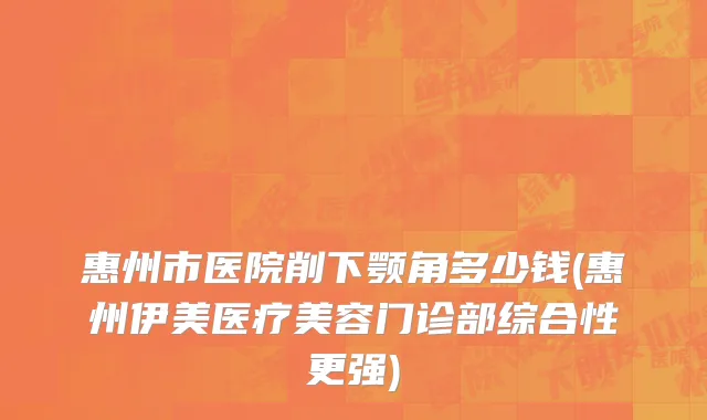 惠州市医院削下颚角多少钱(惠州伊美医疗美容门诊部综合性更强)