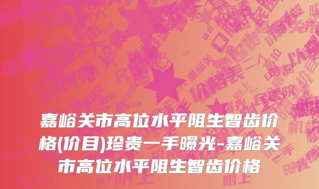 嘉峪关市高位水平阻生智齿价格(价目)珍贵一手曝光-嘉峪关市高位水平阻生智齿价格
