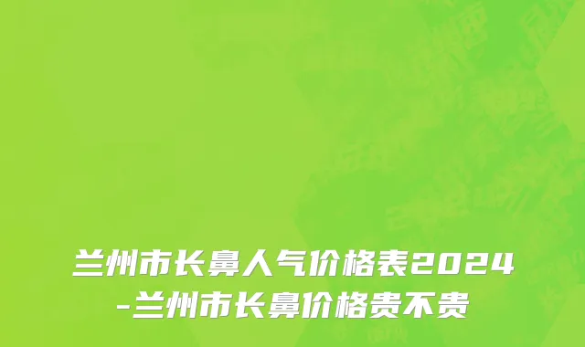 兰州市长鼻人气价格表2024-兰州市长鼻价格贵不贵