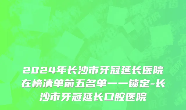 2024年长沙市牙冠延长医院在榜清单前五名单一一锁定-长沙市牙冠延长口腔医院