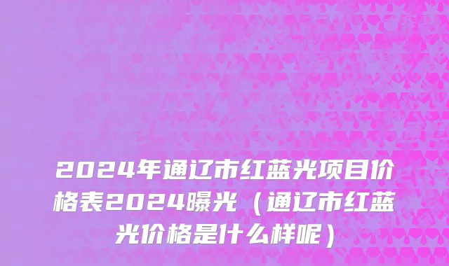 2024年通辽市红蓝光项目价格表2024曝光（通辽市红蓝光价格是什么样呢）