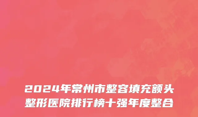 2024年常州市整容填充额头整形医院排行榜十强年度整合