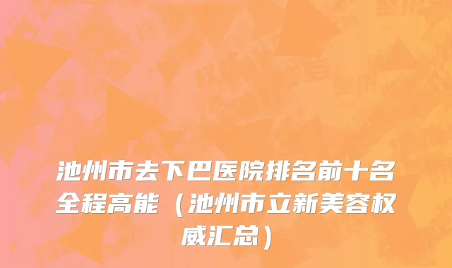 池州市去下巴医院排名前十名全程高能（池州市立新美容权威汇总）