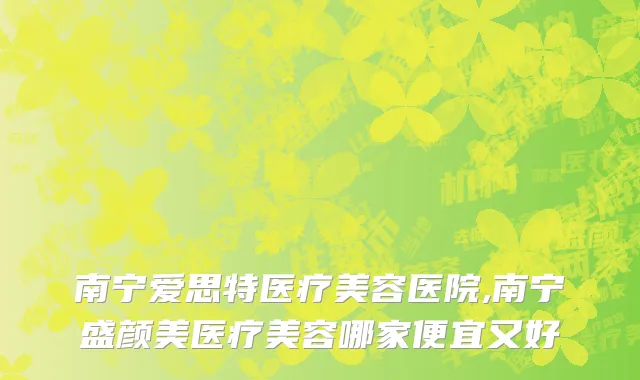 南宁爱思特医疗美容医院,南宁盛颜美医疗美容哪家便宜又好