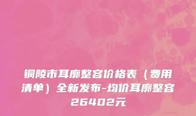 铜陵市耳廓整容价格表（费用清单）全新发布-均价耳廓整容26402元