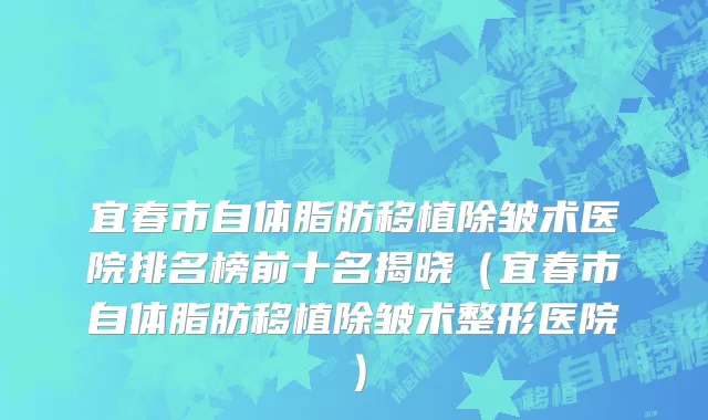 宜春市自体脂肪移植除皱术医院排名榜前十名揭晓（宜春市自体脂肪移植除皱术整形医院）