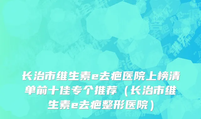 长治市维生素e去疤医院上榜清单前十佳专个推荐（长治市维生素e去疤整形医院）