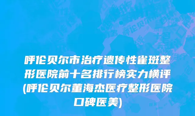 呼伦贝尔市治疗遗传性雀斑整形医院前十名排行榜实力横评(呼伦贝尔董海杰医疗整形医院口碑医美)