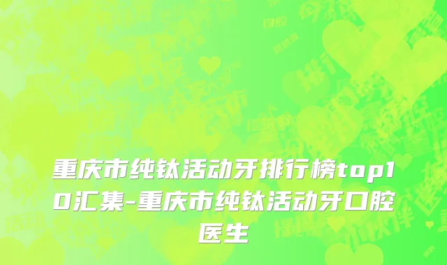 重庆市纯钛活动牙排行榜top10汇集-重庆市纯钛活动牙口腔医生