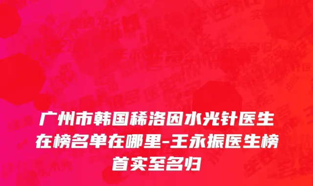 广州市韩国稀洛因水光针医生在榜名单在哪里-王永振医生榜首实至名归