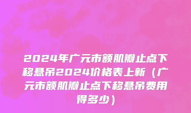 2024年广元市额肌瓣止点下移悬吊2024价格表上新（广元市额肌瓣止点下移悬吊费用得多少）