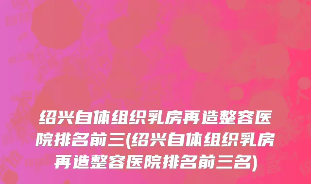 绍兴自体组织乳房再造整容医院排名前三(绍兴自体组织乳房再造整容医院排名前三名)