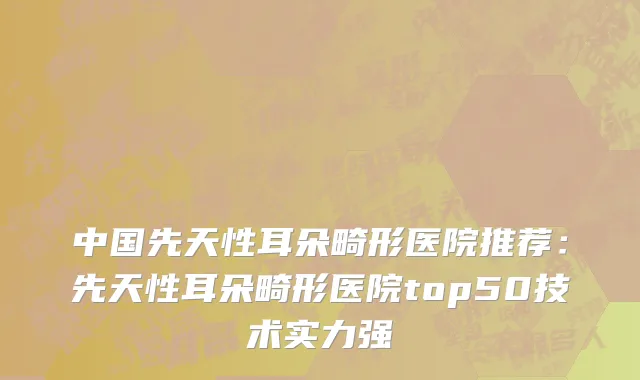 中国先天性耳朵畸形医院推荐：先天性耳朵畸形医院top50技术实力强