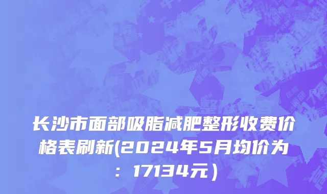 长沙市面部吸脂减肥整形收费价格表刷新(2024年5月均价为：17134元）
