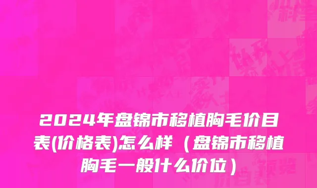 2024年盘锦市移植胸毛价目表(价格表)怎么样（盘锦市移植胸毛一般什么价位）