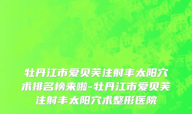 牡丹江市爱贝芙注射丰太阳穴术排名榜来啦-牡丹江市爱贝芙注射丰太阳穴术整形医院