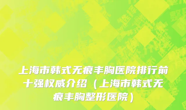 上海市韩式无痕丰胸医院排行前十强权威介绍（上海市韩式无痕丰胸整形医院）