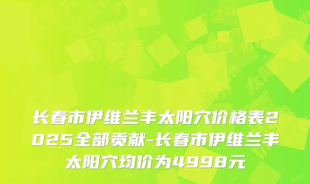 长春市伊维兰丰太阳穴价格表2025全部贡献-长春市伊维兰丰太阳穴均价为4998元