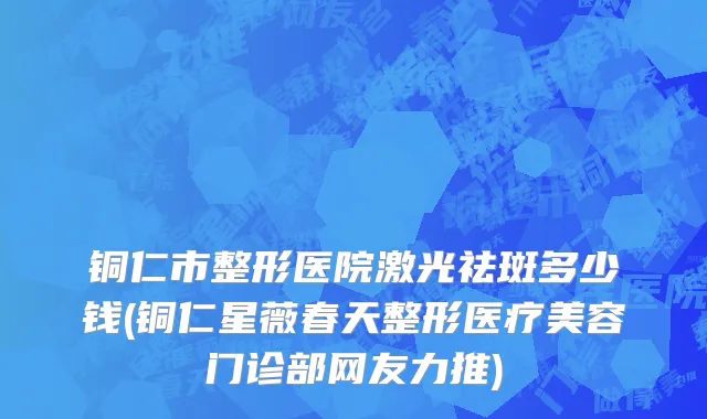 铜仁市整形医院激光祛斑多少钱(铜仁星薇春天整形医疗美容门诊部网友力推)