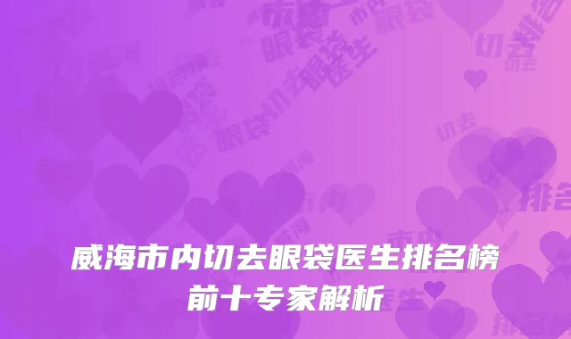 威海市内切去眼袋医生排名榜前十专家解析