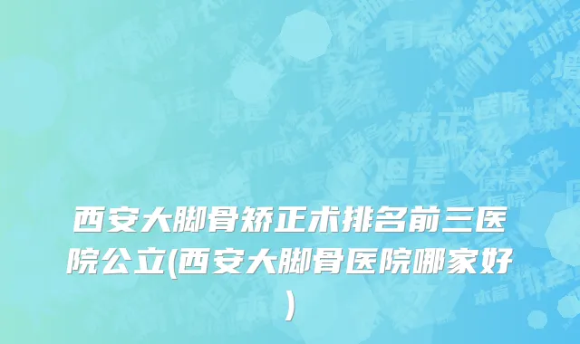 西安大脚骨矫正术排名前三医院公立(西安大脚骨医院哪家好)