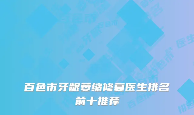 百色市牙龈萎缩修复医生排名前十推荐