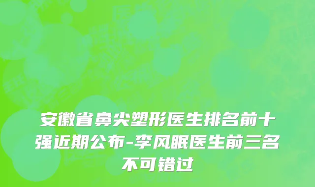 安徽省鼻尖塑形医生排名前十强近期公布-李风眠医生前三名不可错过