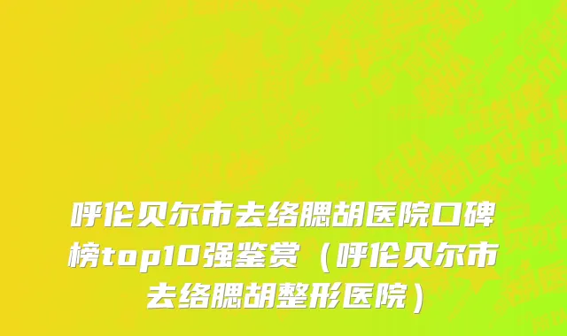 呼伦贝尔市去络腮胡医院口碑榜top10强鉴赏（呼伦贝尔市去络腮胡整形医院）