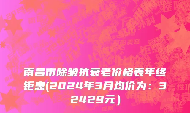 南昌市除皱抗衰老价格表年终钜惠(2024年3月均价为：32429元）